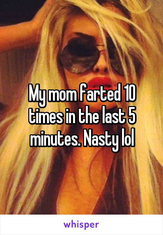 My mom farted 10 times in the last 5 minutes. Nasty lol