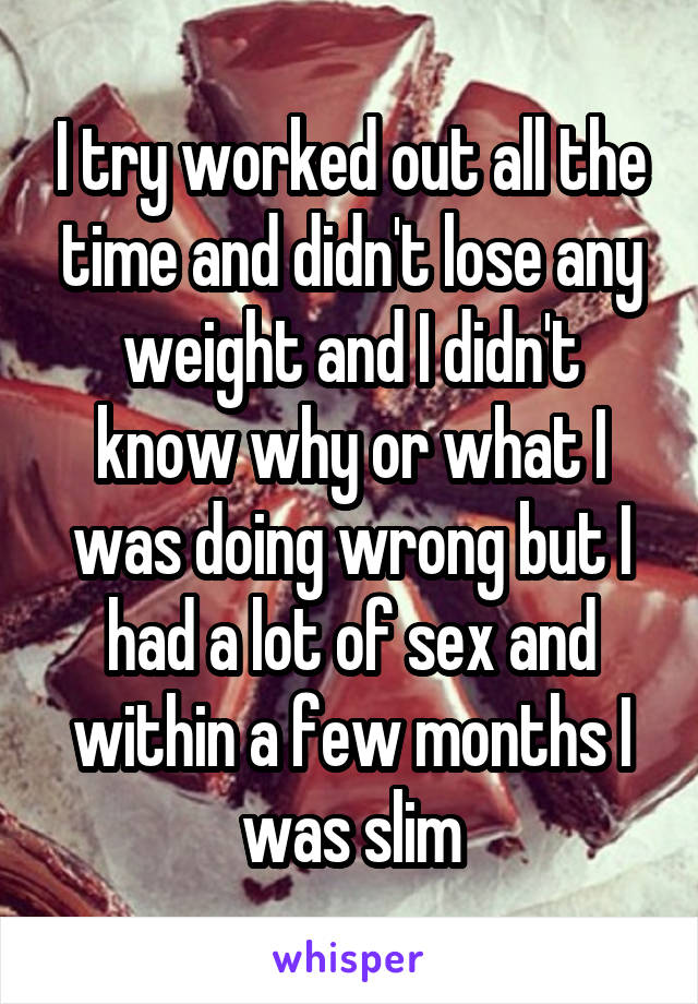 I try worked out all the time and didn't lose any weight and I didn't know why or what I was doing wrong but I had a lot of sex and within a few months I was slim