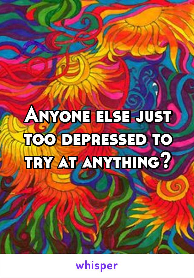 Anyone else just too depressed to try at anything?