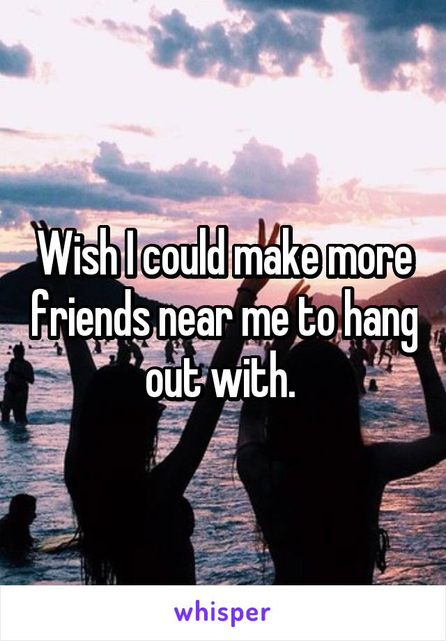 Wish I could make more friends near me to hang out with. 