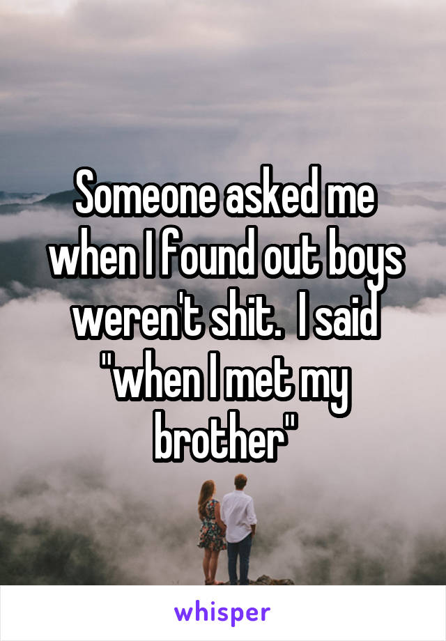 Someone asked me when I found out boys weren't shit.  I said "when I met my brother"