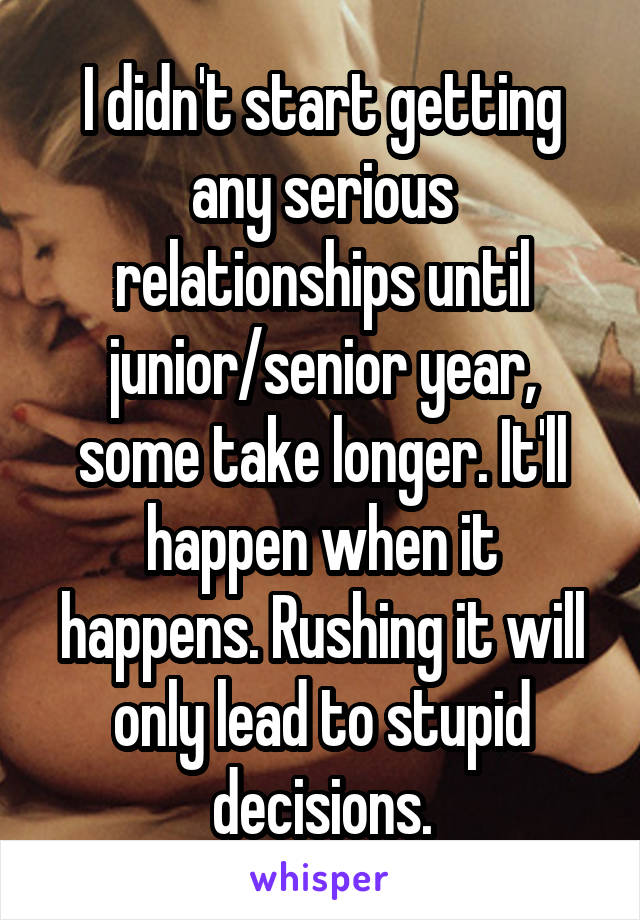 I didn't start getting any serious relationships until junior/senior year, some take longer. It'll happen when it happens. Rushing it will only lead to stupid decisions.