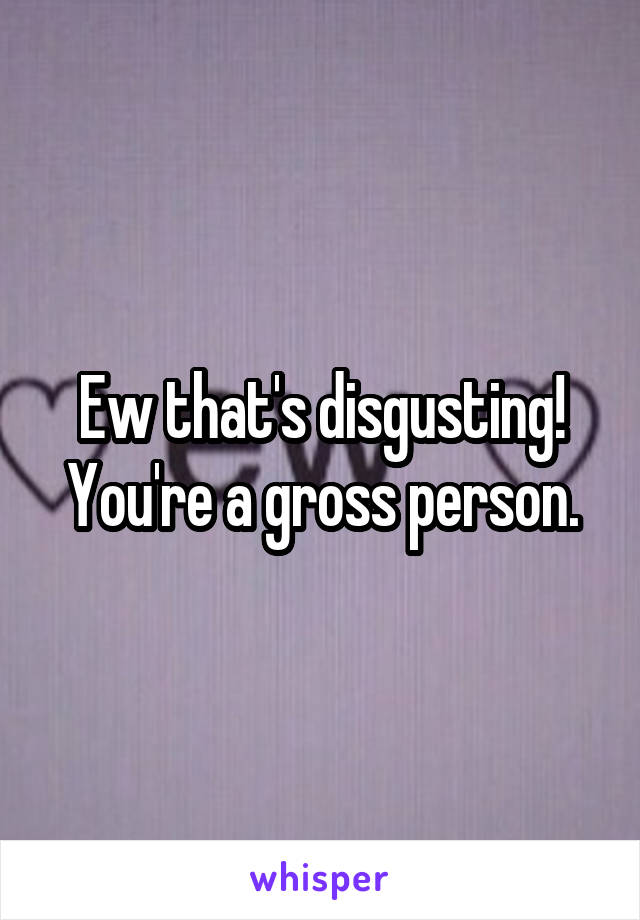 Ew that's disgusting! You're a gross person.