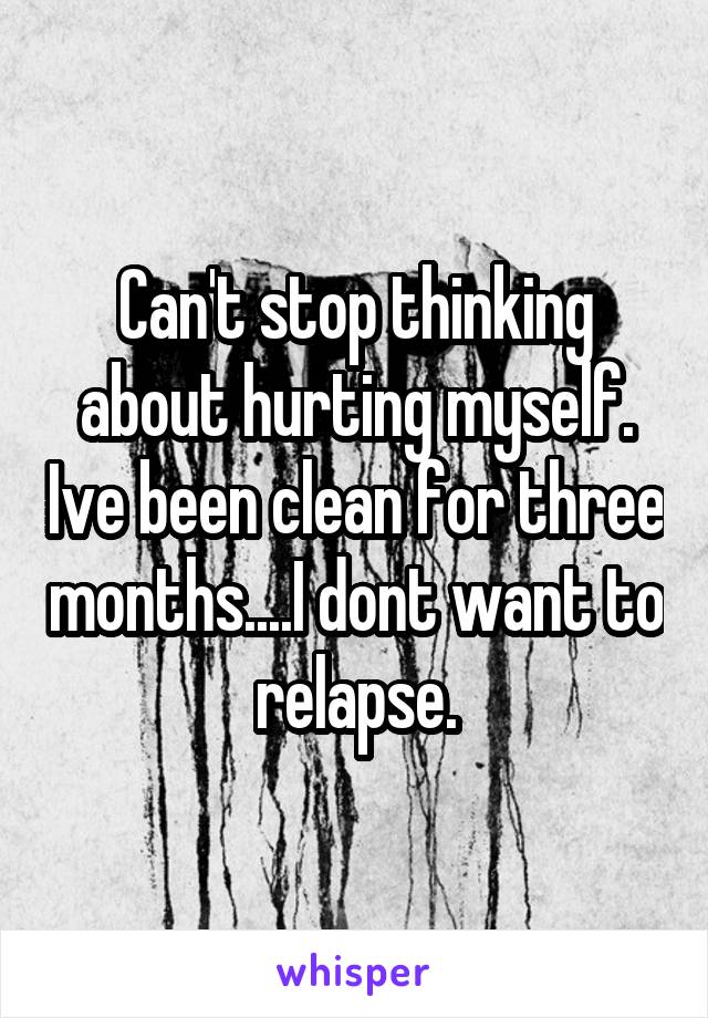 Can't stop thinking about hurting myself. Ive been clean for three months....I dont want to relapse.