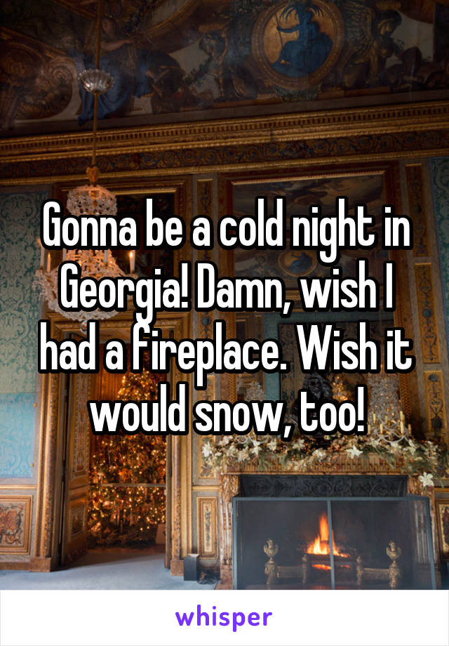 Gonna be a cold night in Georgia! Damn, wish I had a fireplace. Wish it would snow, too!