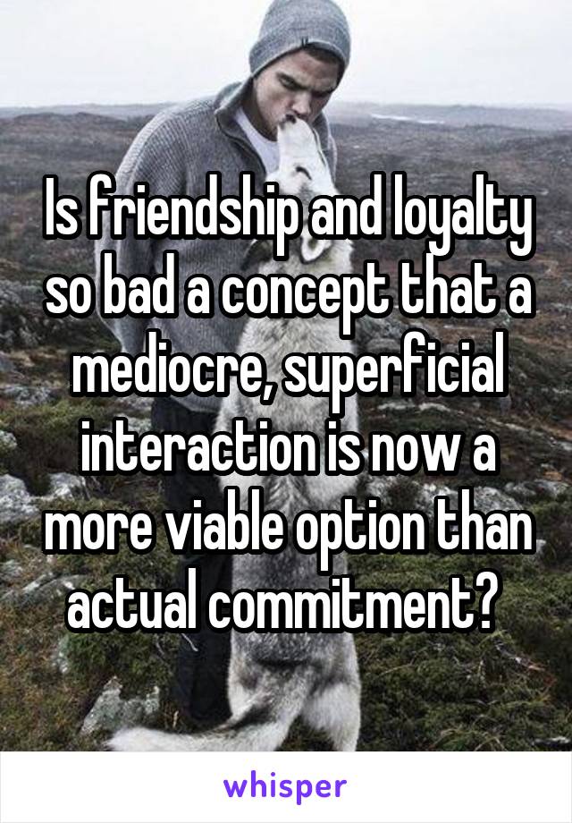 Is friendship and loyalty so bad a concept that a mediocre, superficial interaction is now a more viable option than actual commitment? 