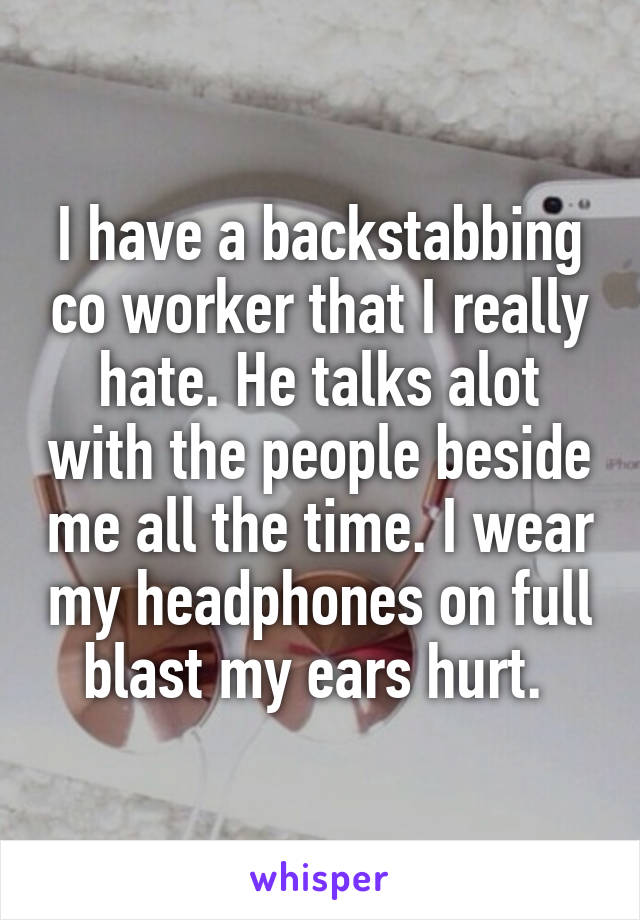 I have a backstabbing co worker that I really hate. He talks alot with the people beside me all the time. I wear my headphones on full blast my ears hurt. 