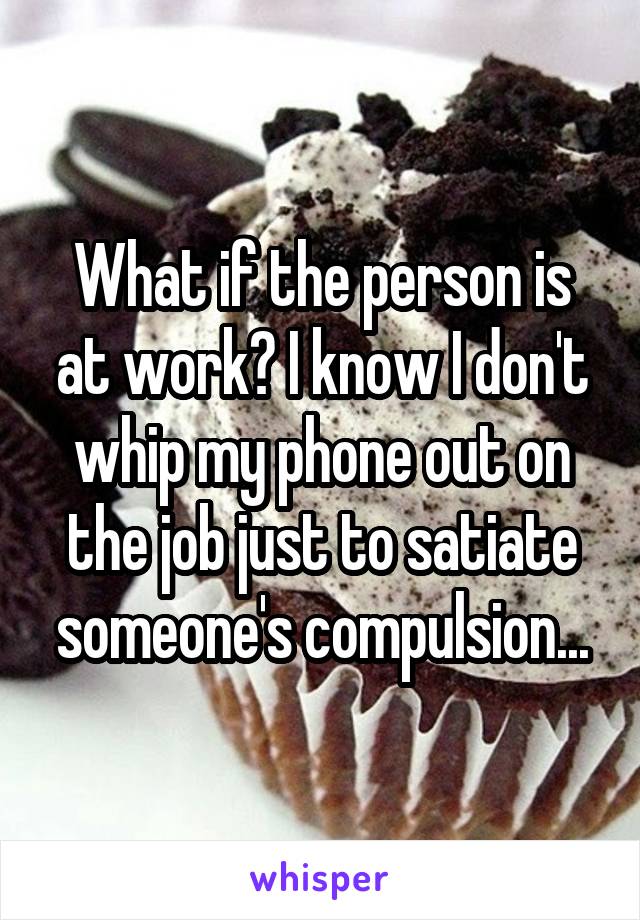 What if the person is at work? I know I don't whip my phone out on the job just to satiate someone's compulsion...