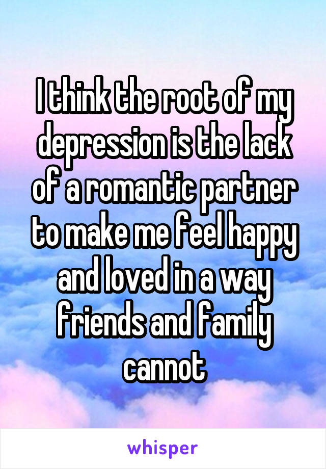 I think the root of my depression is the lack of a romantic partner to make me feel happy and loved in a way friends and family cannot