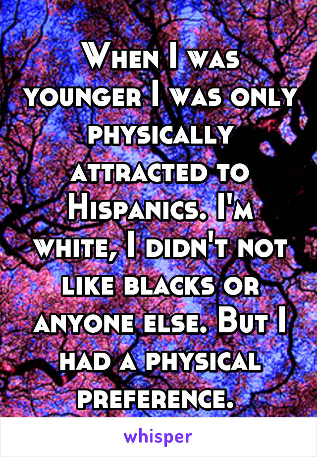 When I was younger I was only physically attracted to Hispanics. I'm white, I didn't not like blacks or anyone else. But I had a physical preference. 