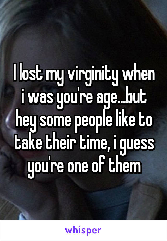 I lost my virginity when i was you're age...but hey some people like to take their time, i guess you're one of them