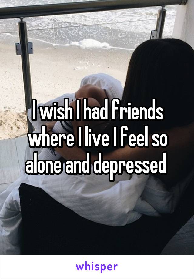 I wish I had friends where I live I feel so alone and depressed 