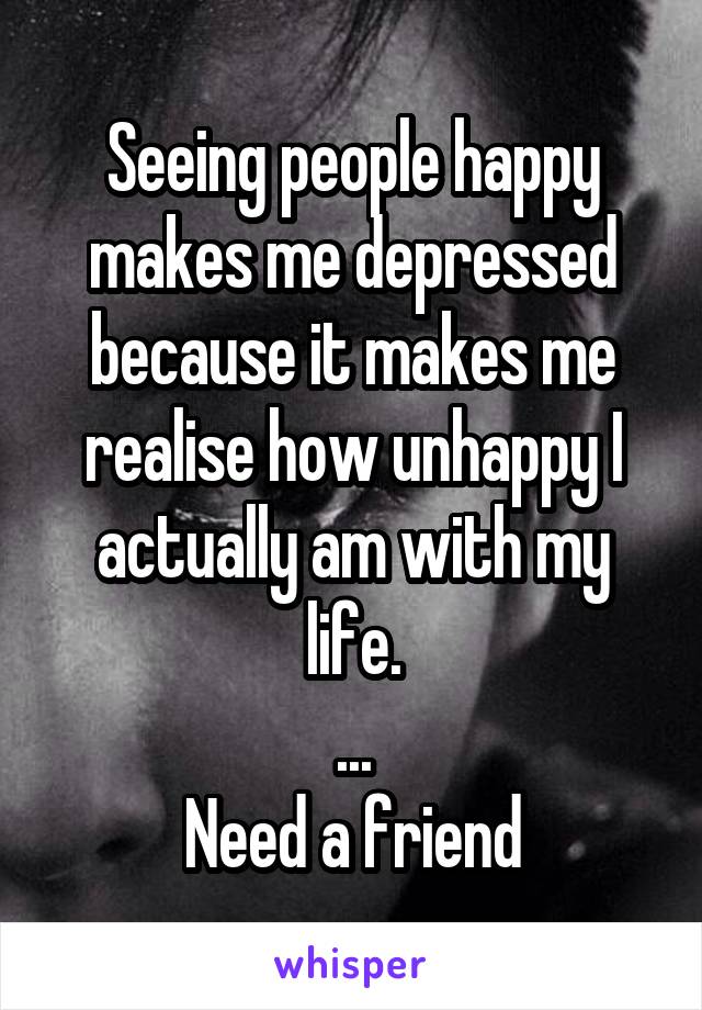 Seeing people happy makes me depressed because it makes me realise how unhappy I actually am with my life.
...
Need a friend