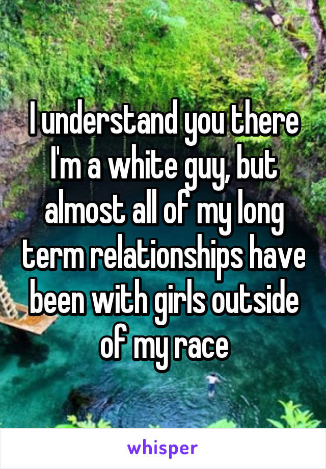 I understand you there I'm a white guy, but almost all of my long term relationships have been with girls outside of my race