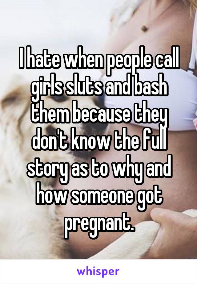 I hate when people call girls sluts and bash them because they don't know the full story as to why and how someone got pregnant.