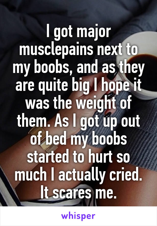 I got major musclepains next to my boobs, and as they are quite big I hope it was the weight of them. As I got up out of bed my boobs started to hurt so much I actually cried.
It scares me.