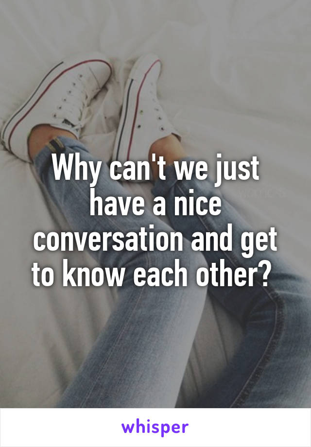 Why can't we just have a nice conversation and get to know each other? 