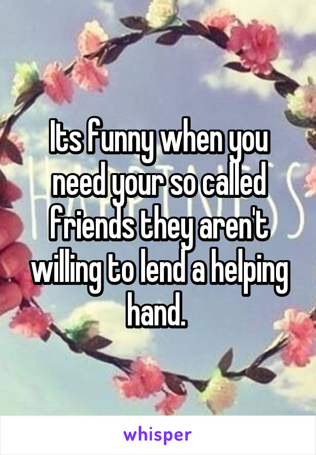 Its funny when you need your so called friends they aren't willing to lend a helping hand. 