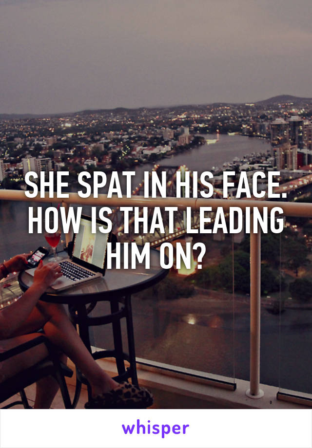 SHE SPAT IN HIS FACE. HOW IS THAT LEADING HIM ON?