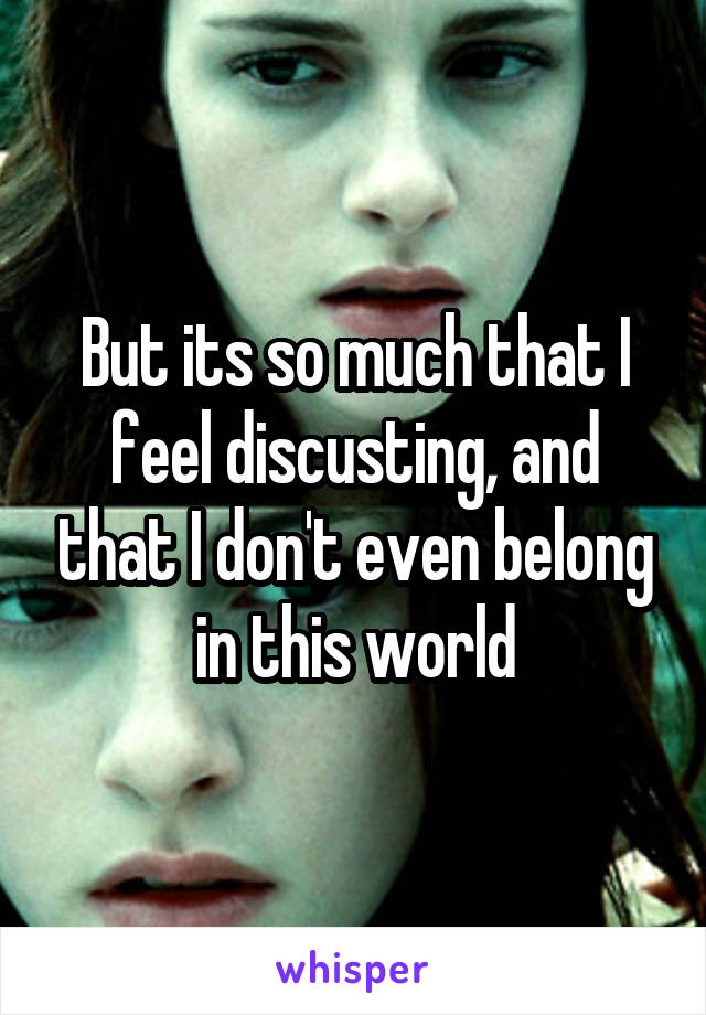 But its so much that I feel discusting, and that I don't even belong in this world