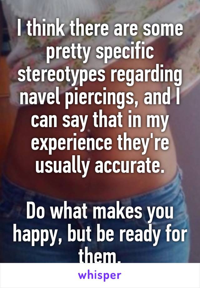 I think there are some pretty specific stereotypes regarding navel piercings, and I can say that in my experience they're usually accurate.

Do what makes you happy, but be ready for them.