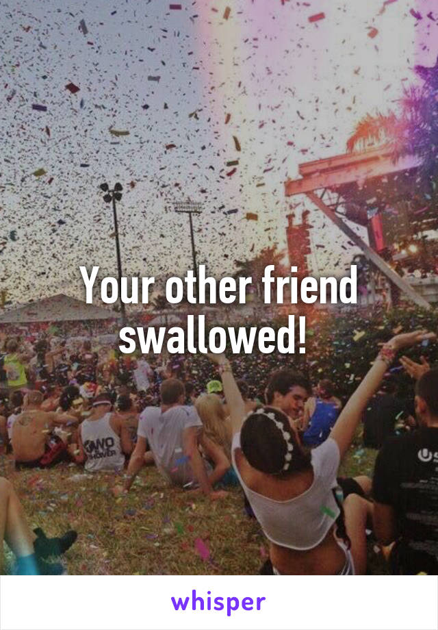 Your other friend swallowed! 