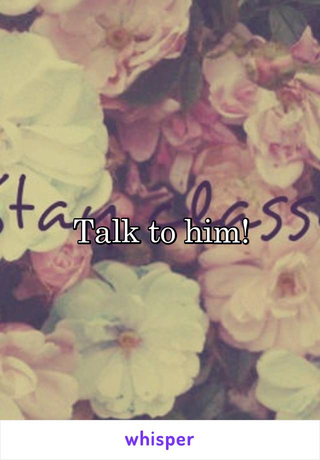 Talk to him!