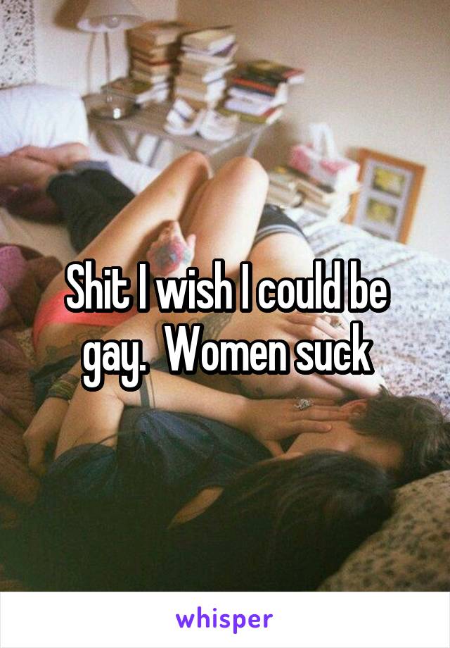 Shit I wish I could be gay.  Women suck