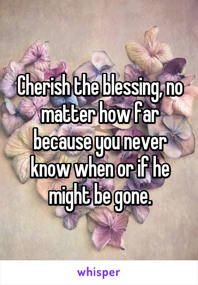 Cherish the blessing, no matter how far because you never know when or if he might be gone.