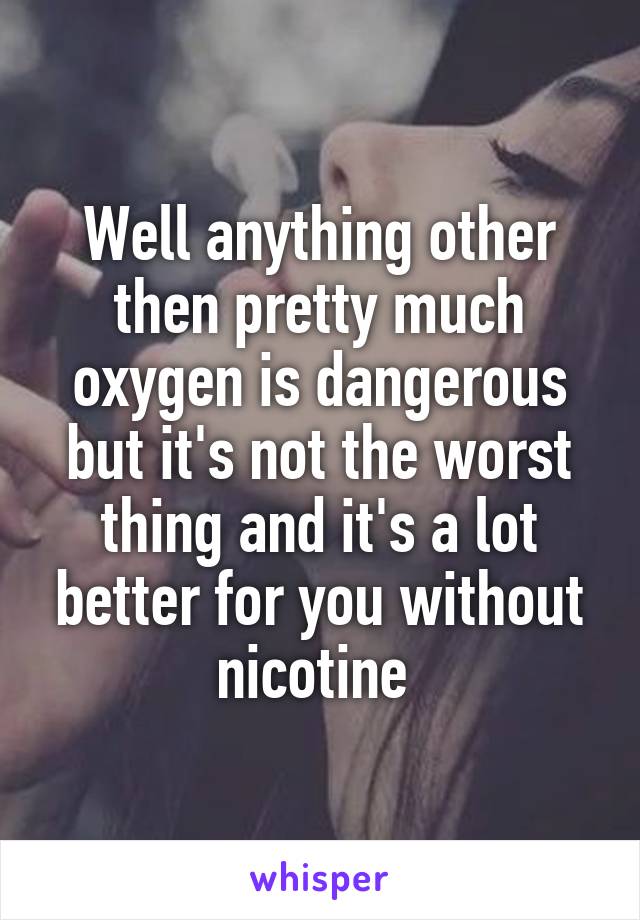 Well anything other then pretty much oxygen is dangerous but it's not the worst thing and it's a lot better for you without nicotine 