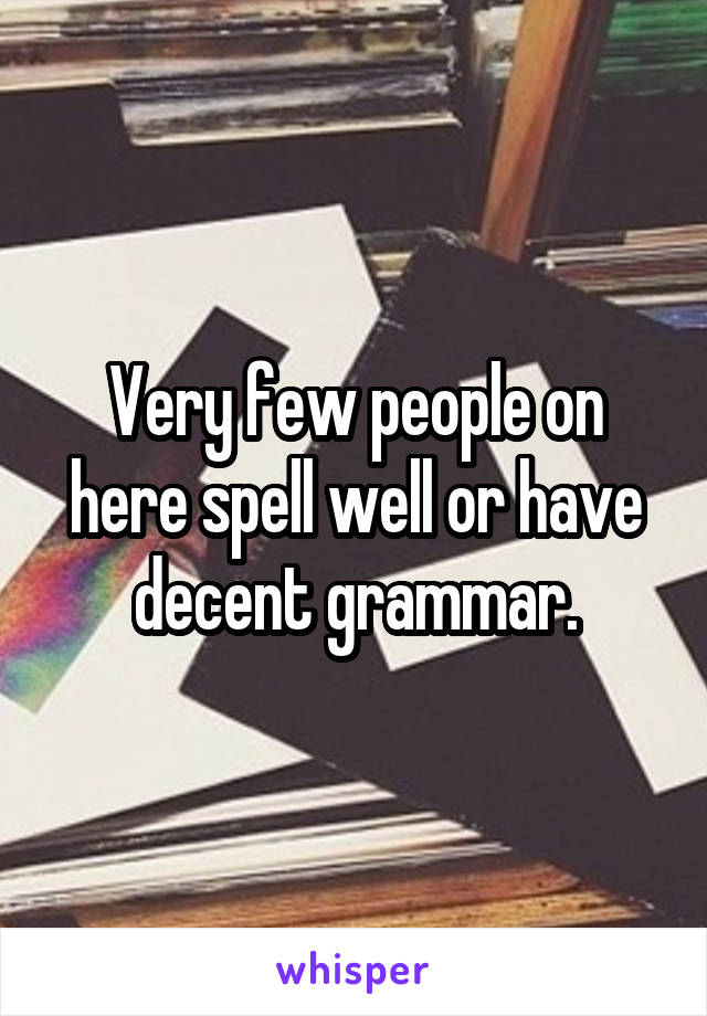 Very few people on here spell well or have decent grammar.
