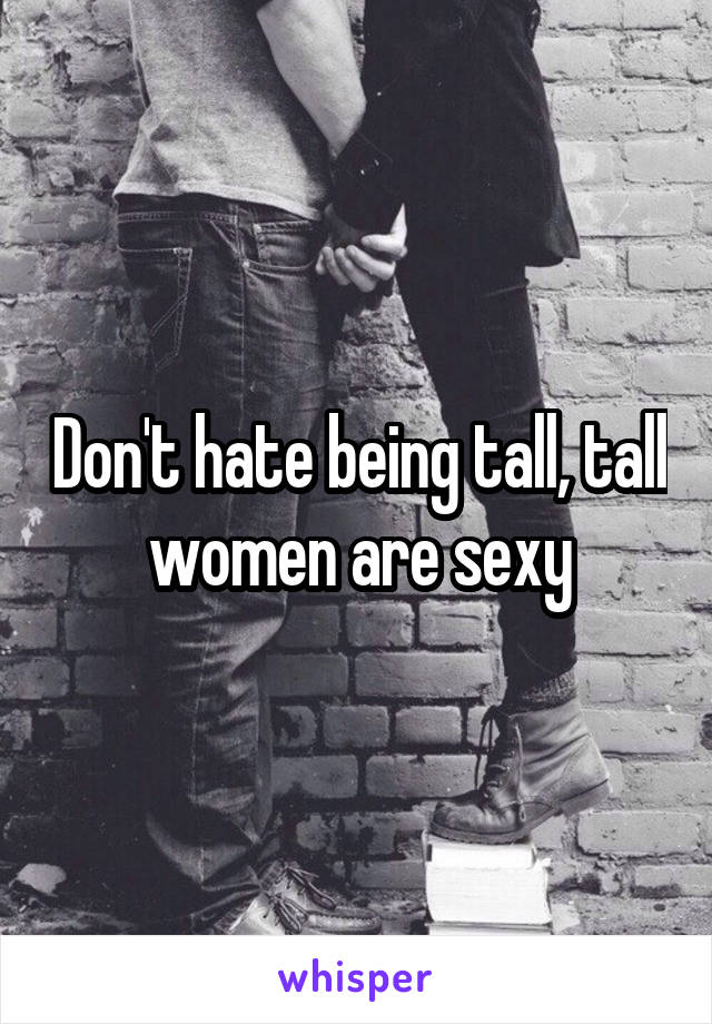 Don't hate being tall, tall women are sexy