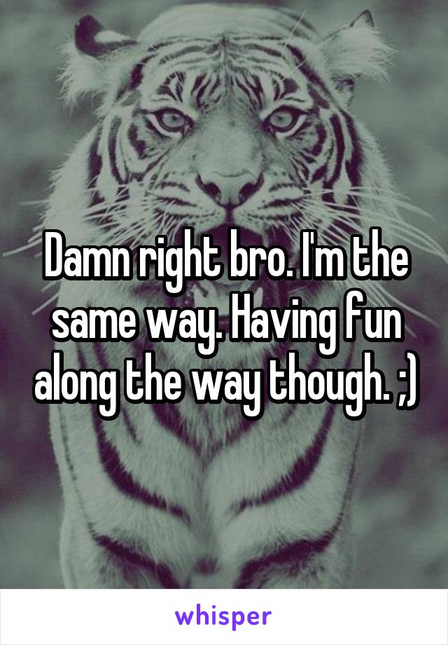 Damn right bro. I'm the same way. Having fun along the way though. ;)