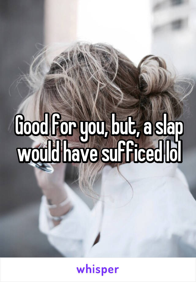 Good for you, but, a slap would have sufficed lol