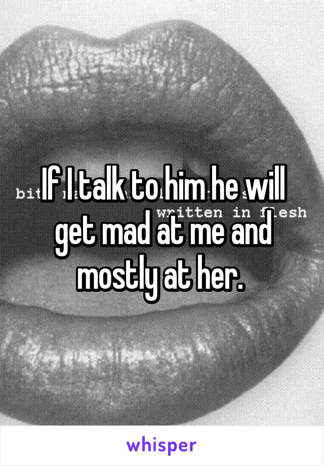 If I talk to him he will get mad at me and mostly at her. 