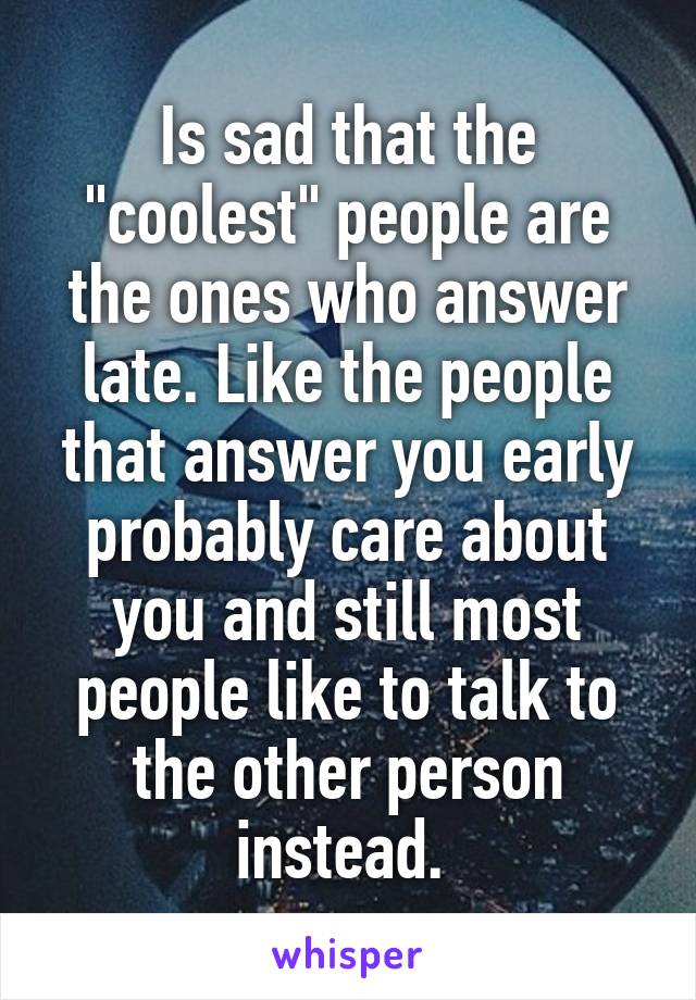 Is sad that the "coolest" people are the ones who answer late. Like the people that answer you early probably care about you and still most people like to talk to the other person instead. 