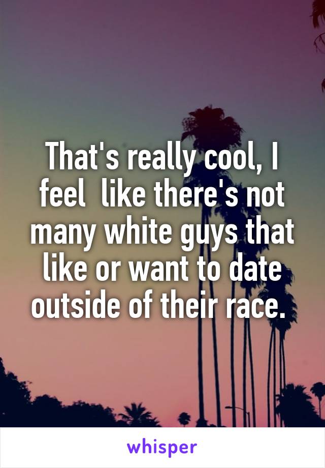 That's really cool, I feel  like there's not many white guys that like or want to date outside of their race. 