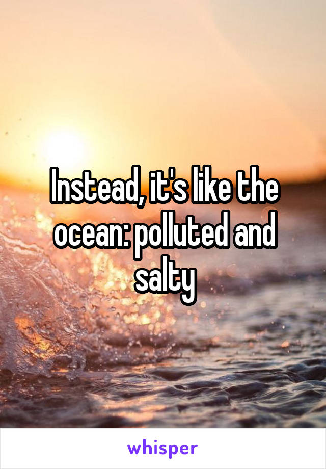 Instead, it's like the ocean: polluted and salty