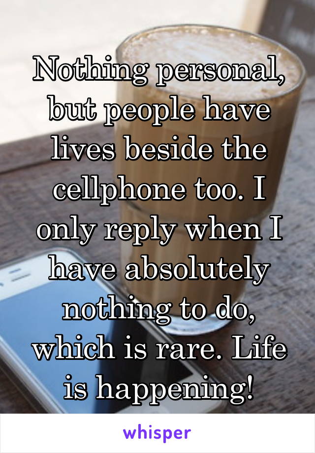 Nothing personal, but people have lives beside the cellphone too. I only reply when I have absolutely nothing to do, which is rare. Life is happening!