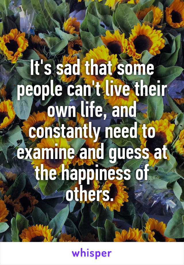 It's sad that some people can't live their own life, and constantly need to examine and guess at the happiness of others. 