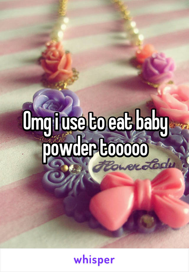 Omg i use to eat baby powder tooooo