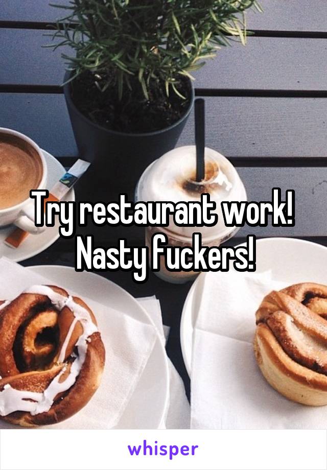 Try restaurant work! 
Nasty fuckers!