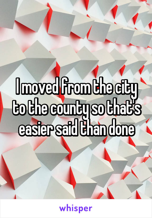 I moved from the city to the county so that's easier said than done