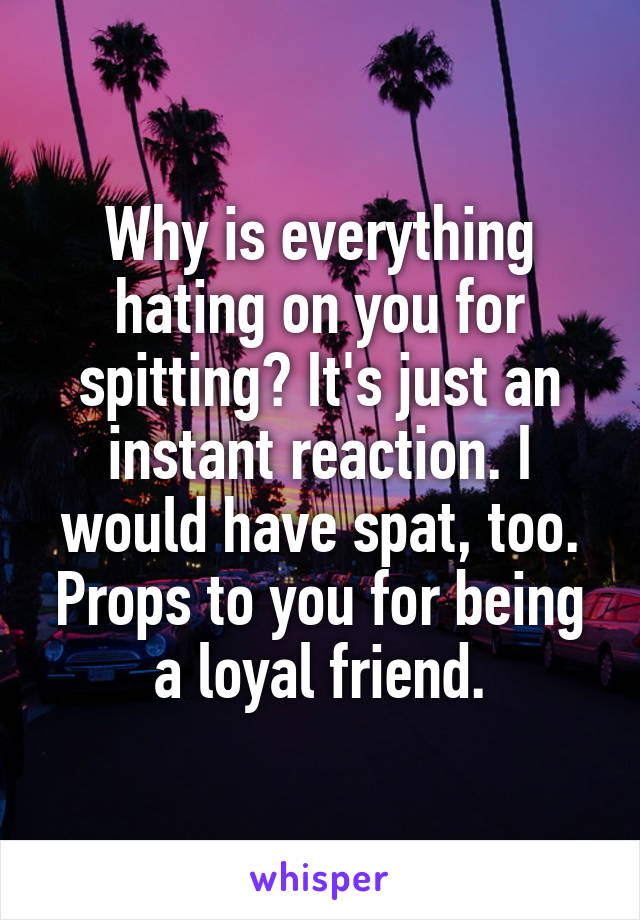 Why is everything hating on you for spitting? It's just an instant reaction. I would have spat, too. Props to you for being a loyal friend.