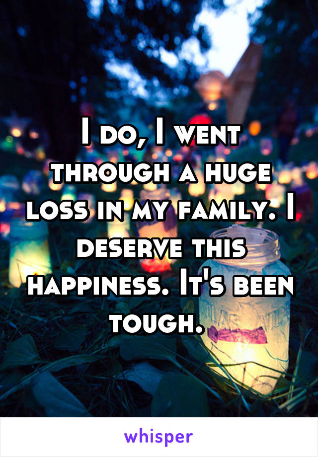 I do, I went through a huge loss in my family. I deserve this happiness. It's been tough. 