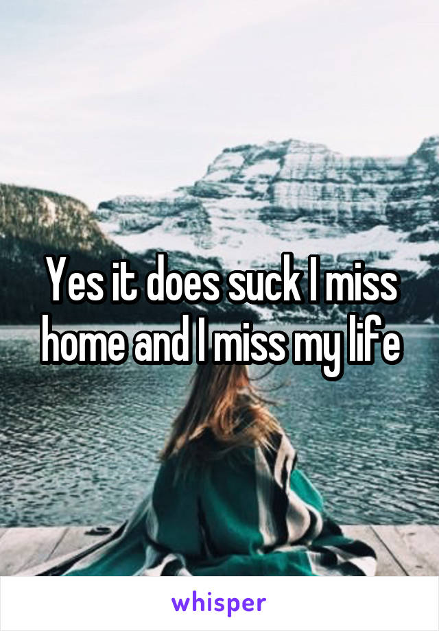Yes it does suck I miss home and I miss my life