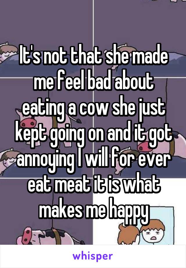 It's not that she made me feel bad about eating a cow she just kept going on and it got annoying I will for ever eat meat it is what makes me happy