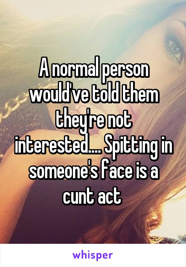 A normal person would've told them they're not interested.... Spitting in someone's face is a cunt act 