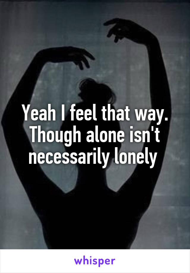 Yeah I feel that way. Though alone isn't necessarily lonely 