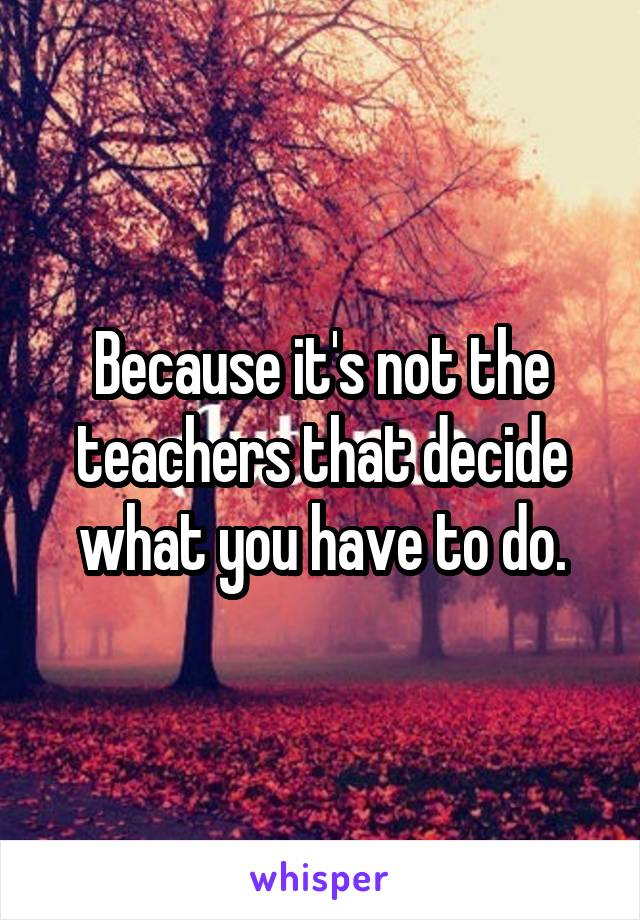 Because it's not the teachers that decide what you have to do.